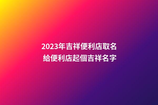 2023年吉祥便利店取名 給便利店起個吉祥名字
